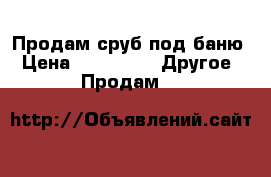 Продам сруб под баню › Цена ­ 40 000 -  Другое » Продам   